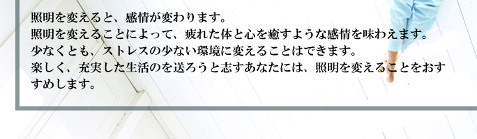 照明を変えると、感情が変わります。照明を変えることによって、疲れた体と心を癒すような感情を味わえます。少なくとも、ストレスの少ない環境に変えることはできます。楽しく、充実した生活のを送ろうと志すあなたには、照明を変えることをおすすめします。