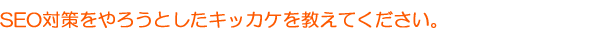 SEO対策をやろうとしたキッカケを教えてください。