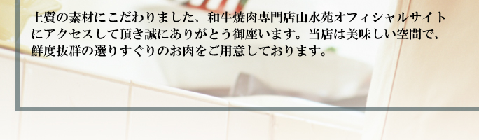 上質の素材にこだわりました、和牛焼肉専門店山水苑オフィシャルサイトにアクセスして頂き誠にありがとう御座います。当店は美味しい空間で、鮮度抜群の選りすぐりのお肉をご用意しております。