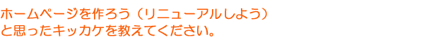 ホームページを作ろう（リニューアルしよう）と思ったキッカケを教えてください。