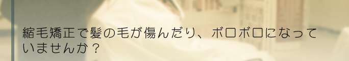 縮毛矯正で髪の毛が傷んだり、ボロボロになっていませんか？