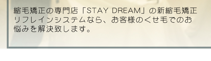 縮毛矯正の専門店「STAY DREAM」の新縮毛矯正リフレインシステムなら、お客様のくせ毛でのお悩みを解決致します。