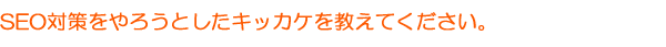 SEO対策をやろうとしたキッカケを教えてください。